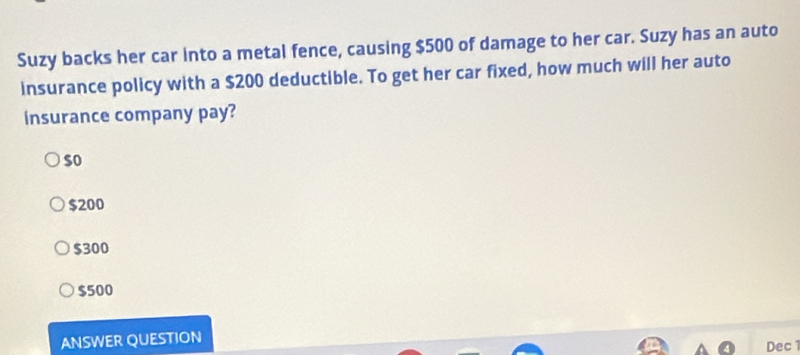 Suzy backs her car into a metal fence, causing $500 of damage to her car. Suzy has an auto
insurance policy with a $200 deductible. To get her car fixed, how much will her auto
insurance company pay?
$o
$200
$300
$500
ANSWER QUESTION
Dec 1