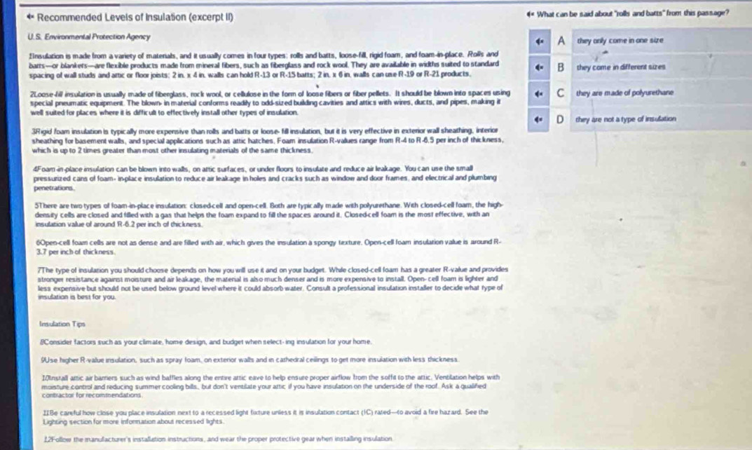 Recommended Levels of Insulation (excerpt II) 4 What can be said about "rolls and batts" from this passage?
U. S. Environmental Protection Agency
A they only come in one size
Ensulation is made from a variety of materials, and it usually comes in four types; rolls and batts, loose-fill, rigid foam, and foam-in-place. Rolls and
barts—or blankers—are flexible products made from mineral fibers, such as fiberglass and rock wool. They are available in widths suited to standard B
spacing of wall studs and artic or floor joists; 2 in, x 4 in, walls can hold R-13 or R-15 barts; 2 in, x 6 in, walls can use R-19 or R-21 products. they come in different sizes
2Loose-fill insulation is usually made of fiberglass, rock wool, or cellulose in the form of loose fibers or fiber pellets. It should be blown into spaces using C
special preumatic equipment. The blown- in material conforms readily to odd-sized building cavities and attics with wires, ducts, and pipes, making it they are made of polyurethane
well suited for places where it is difficult to effectively install other types of insulation.
D they are not a type of insulation
3Rigid foam insulation is typically more expensive than rolls and batts or loose- fill insulation, but it is very effective in exterior wall sheathing, interior
sheathing for basement walls, and special applications such as attic hatches. Foam insulation R-values range from R-4 to R-6.5 per inch of thickness,
which is up to 2 times greater than most other insulating materials of the same thickness.
4Foam in-place insulation can be blown into walls, on attic surfaces, or under floors to insulate and reduce air leakage. You can use the small
pressurized cans of foam- inplace insulation to reduce air leakage in holes and cracks such as window and door frames, and electrical and plumbing
penetrations
5There are two types of foam-in-place insulation: closed-cell and open-cell. Both are typically made with polyurethane. With closed-cell foar, the high
density cells are closed and filled with a gas that helps the foam expand to fill the spaces around it. Closed-cell foam is the most effective, with an
insulation value of around R-6.2 per inch of thickness.
6Open-cell foam cells are not as dense and are filled with air, which gives the insulation a spongy texture. Open-cell foam insulation value is around R-
3.7 per inch of thickness.
7The type of insulation you should choose depends on how you will use it and on your budget. While closed-cell foam has a greater R-value and provides
stronger resistance against moisture and air leakage, the material is also much denser and is more expensive to install. Open-cell foam is lighter and
less expensive but should not be used below ground level where it could absorb water. Consult a professional insulation installer to decide what type of
insulation is best for you.
Insulation Tips
8Consider factors such as your climate, home design, and budget when select-ing insulation for your home.
9Use higher R-value insulation, such as spray foam, on exterior walls and in cathedral ceilings to get more insulation with less thickness.
I0nstall attic air barriers such as wind baffles along the entire attic eave to help ensure proper airflow from the soffit to the attic. Ventilation helps with
moisture control and reducing summer cooling bills, but don't ventilate your attic if you have insulation on the underside of the roof. Ask a qualified
contractor for recommendations
IIBe careful how close you place insulation next to a recessed light fixture unless it is insulation contact (IC) rated—to avoid a fire hazard. See the
Lighting section for more information about recessed lights
12Follow the manufacturer's installation instructions, and wear the proper protective gear when instailling insulation