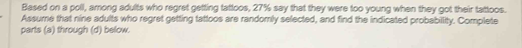 Based on a poll, among adults who regret getting tattoos, 27% say that they were too young when they got their tattoos. 
Assume that nine adults who regret getting tattoos are randomly selected, and find the indicated probability. Complete 
parts (a) through (d) below.