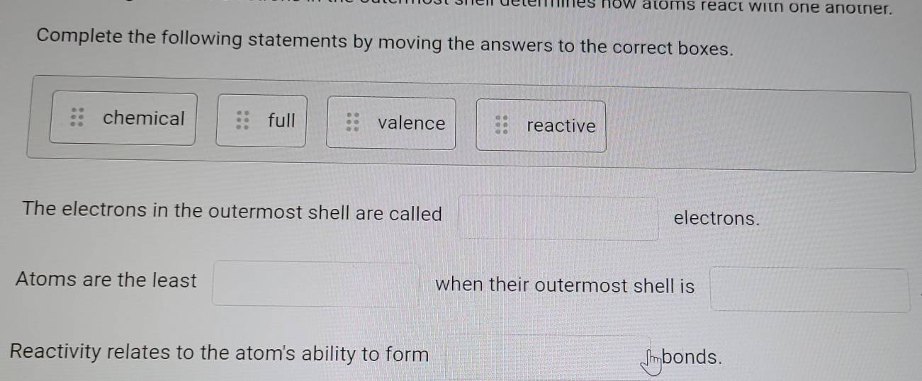 detemines now atoms react with one anotner.
Complete the following statements by moving the answers to the correct boxes.
chemical full valence reactive
The electrons in the outermost shell are called □ electrons.
Atoms are the least □ when their outermost shell is □
Reactivity relates to the atom's ability to form mbonds.