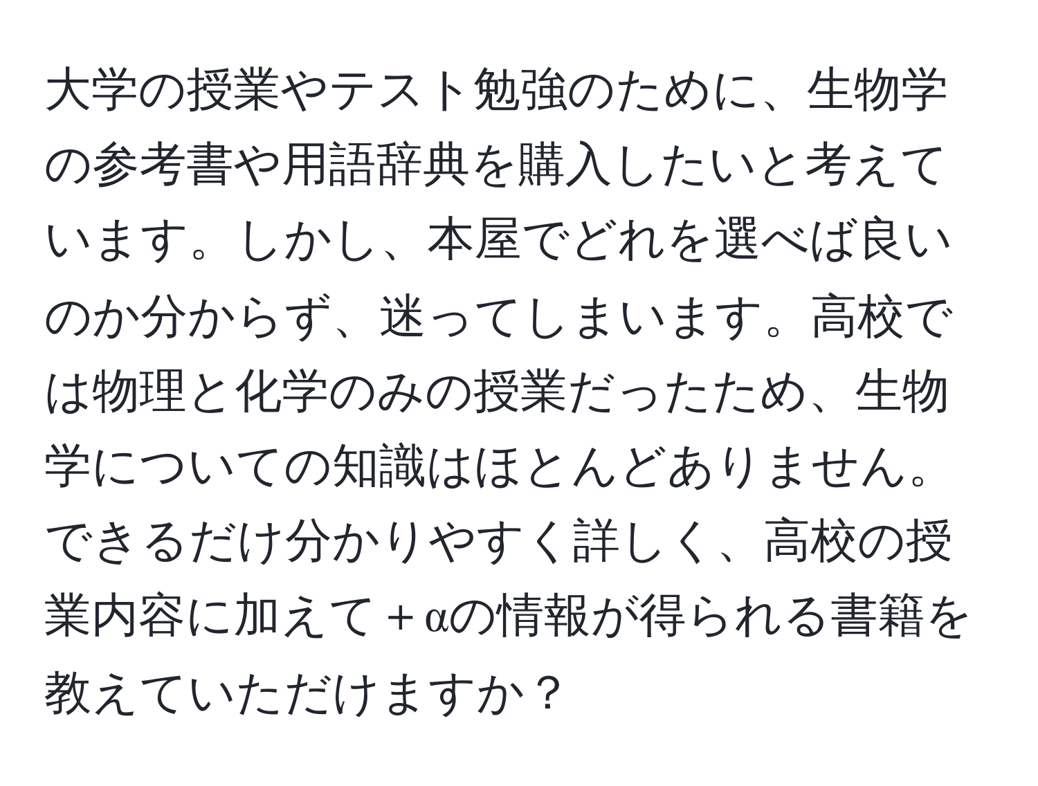 大学の授業やテスト勉強のために、生物学の参考書や用語辞典を購入したいと考えています。しかし、本屋でどれを選べば良いのか分からず、迷ってしまいます。高校では物理と化学のみの授業だったため、生物学についての知識はほとんどありません。できるだけ分かりやすく詳しく、高校の授業内容に加えて＋αの情報が得られる書籍を教えていただけますか？