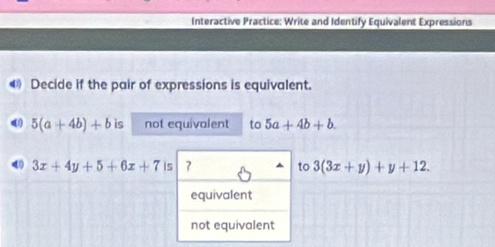 Interactive Practice: Write and Identify Equivalent Expressions
Decide if the pair of expressions is equivalent.
5(a+4b)+b is not equivalent to 5a+4b+b.
3x+4y+5+6x+7 is 7 to 3(3x+y)+y+12.
equivalent
not equivalent