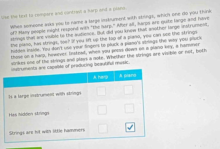 Use the text to compare and contrast a harp and a piano. 
When someone asks you to name a large instrument with strings, which one do you think 
of? Many people might respond with "the harp." After all, harps are quite large and have 
strings that are visible to the audience. But did you know that another large instrument, 
the piano, has strings, too? If you lift up the top of a piano, you can see the strings 
hidden inside. You don't use your fingers to pluck a piano's strings the way you pluck 
those on a harp, however. Instead, when you press down on a piano key, a hammer 
strikes one of the strings and plays a note. Whether the strings are visible or not, both 
e of producing beautiful music.