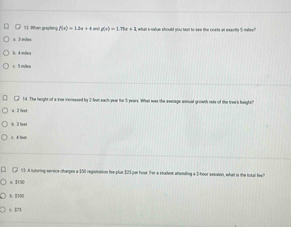 When graphing f(x)=1.5x+4 and g(x)=1.75x+2 what x -value should you test to see the costs at exactly 5 miles?
a. 3 miles
b. 4 miles
c. 5 miles
[ 14. The height of a tree increased by 2 feet each year for 5 years. What was the average annual growth rate of the tree's height?
a. 2 feet
b. 3 feet
c. 4 feet
15. A tutoring service charges a $50 registration fee plus $25 per hour. For a student attending a 2-hour session, what is the total fee?
a. $150
b. $100
c. $75