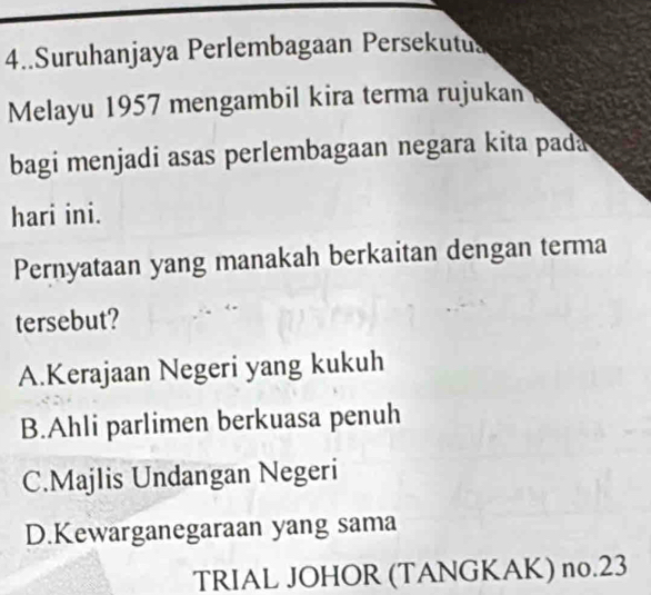 4..Suruhanjaya Perlembagaan Persekutus
Melayu 1957 mengambil kira terma rujukan
bagi menjadi asas perlembagaan negara kita pada
hari ini.
Pernyataan yang manakah berkaitan dengan terma
tersebut?
A.Kerajaan Negeri yang kukuh
B.Ahli parlimen berkuasa penuh
C.Majlis Undangan Negeri
D.Kewarganegaraan yang sama
TRIAL JOHOR (TANGKAK) no.23