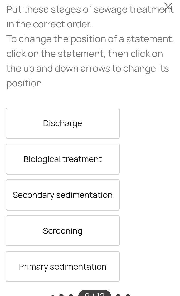 Put these stages of sewage treatment
in the correct order.
To change the position of a statement,
click on the statement, then click on
the up and down arrows to change its
position.
Discharge
Biological treatment
Secondary sedimentation
Screening
Primary sedimentation