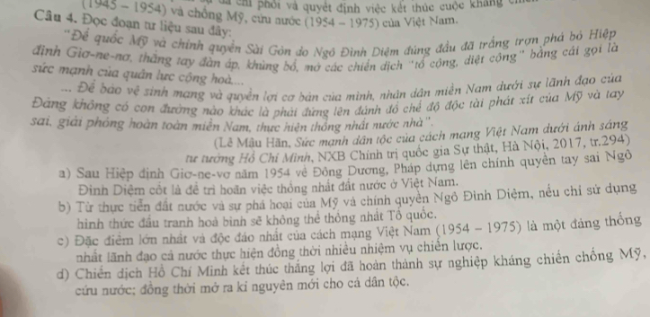 Và chi phối và quyết định việc kết thúc cuộc kháng c
1945 - 1954) và chông Mỹ, cứu nước (1954 - 1975) của Việt Nam.
Câu 4. Đọc đoạn tư liệu sau đây:
''Để quốc Mỹ và chính quyền Sài Gòn do Ngô Đình Diệm đúng đầu đã trắng trợn phá bỏ Hiệp
định Giơ-ne-nơ, thắng tay đàn áp, khúng bổ, mở các chiến dịch "tổ cộng, diệt cộng" bằng cái gọi là
sức mạnh của quân lực cộng hoà....
a Để bào về sinh mạng và quyền lợi cơ bản của mình, nhân dân miền Nam dưới sự lãnh đạo của
Đảng không có con đường nào khác là phải đứng lên đánh đồ chế độ độc tài phát xít của Mỹ và tay
sai, giải phỏng hoàn toàn miễn Nam, thực hiện thống nhất nước nhà'',
(Lễ Mẫu Hãn, Sức mạnh dân tộc của cách mạng Việt Nam dưới ánh sáng
tư tướng Hồ Chỉ Mình, NXB Chính trị quốc gia Sự thật, Hà Nội, 2017, tr.294)
a) Sau Hiệp định Gio-ne-vợ năm 1954 về Đông Dương, Pháp dựng lên chính quyền tay sai Ngô
Đinh Diệm cốt là đề trì hoãn việc thống nhất đất nước ở Việt Nam.
b) Từ thực tiền đất nước và sự phá hoại của Mỹ và chính quyên Ngô Đình Diệm, nều chỉ sử dụng
hình thức đầu tranh hoà bình sẽ không thể thông nhất Tổ quốc.
c) Đặc điểm lớn nhất và độc đáo nhất của cách mạng Việt Nam (1954 - 1975) là một đảng thống
nhất lãnh đạo cả nước thực hiện đồng thời nhiều nhiệm vụ chiến lược.
d) Chiến dịch Hồ Chí Minh kết thúc thắng lợi đã hoàn thành sự nghiệp kháng chiến chống Mỹ,
cứu nước; đồng thời mở ra kỉ nguyên mới cho cá dân tộc.