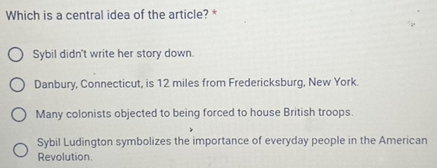 Which is a central idea of the article? *
Sybil didn't write her story down.
Danbury, Connecticut, is 12 miles from Fredericksburg, New York.
Many colonists objected to being forced to house British troops.
Sybil Ludington symbolizes the importance of everyday people in the American
Revolution.