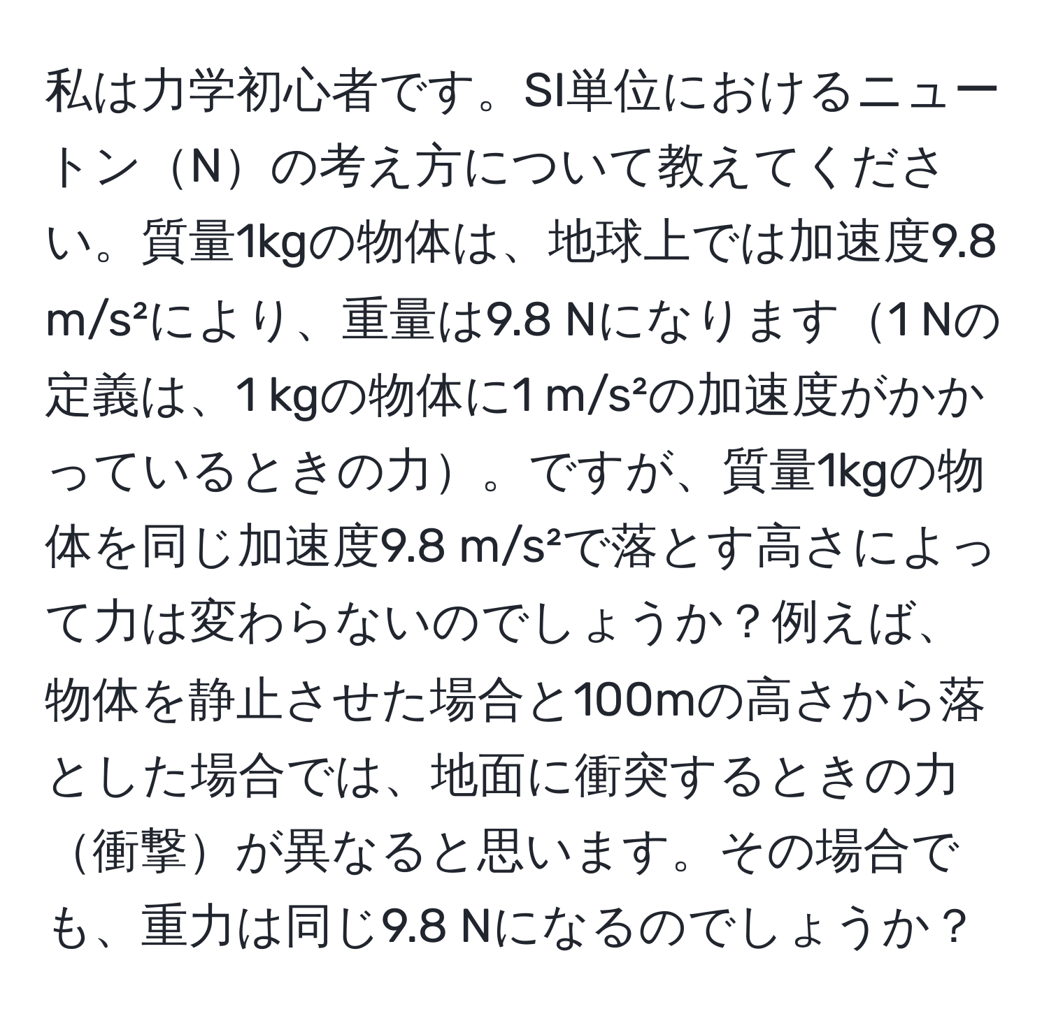 私は力学初心者です。SI単位におけるニュートンNの考え方について教えてください。質量1kgの物体は、地球上では加速度9.8 m/s²により、重量は9.8 Nになります1 Nの定義は、1 kgの物体に1 m/s²の加速度がかかっているときの力。ですが、質量1kgの物体を同じ加速度9.8 m/s²で落とす高さによって力は変わらないのでしょうか？例えば、物体を静止させた場合と100mの高さから落とした場合では、地面に衝突するときの力衝撃が異なると思います。その場合でも、重力は同じ9.8 Nになるのでしょうか？