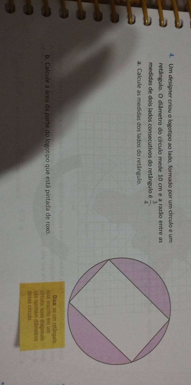 Um designer criou o logotipo ao lado, formado por um círculo e um 
retângulo. O diâmetro do círculo mede 10 cm e a razão entre as 
medidas de dois lados consecutivos do retângulo é  3/4 . 
a. Calcule as medidas dos lados do retângulo. 
Dica: se um retângulo 
b. Calcule a área da parte do logotipo que está pintada de roxo. está inscrito em um 
círculo, suas diagonais 
são também diâmetros 
desse círculo.