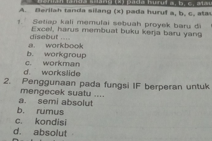 Berilah tanda silang (x) pada huruf a, b, c, atau
A. Berilah tanda silang (x) pada huruf a, b, c, atau
1. Setiap kali memulai sebuah proyek baru di
Excel, harus membuat buku kerja baru yang
disebut ....
a. workbook
b. workgroup
c. workman
d. workslide
2. Penggunaan pada fungsi IF berperan untuk
mengecek suatu ....
a. semi absolut
b. rumus
c. kondisi
d. absolut