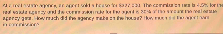 At a real estate agency, an agent sold a house for $327,000. The commission rate is 4.5% for the 
real estate agency and the commission rate for the agent is 30% of the amount the real estate 
agency gets. How much did the agency make on the house? How much did the agent earn 
in commission?