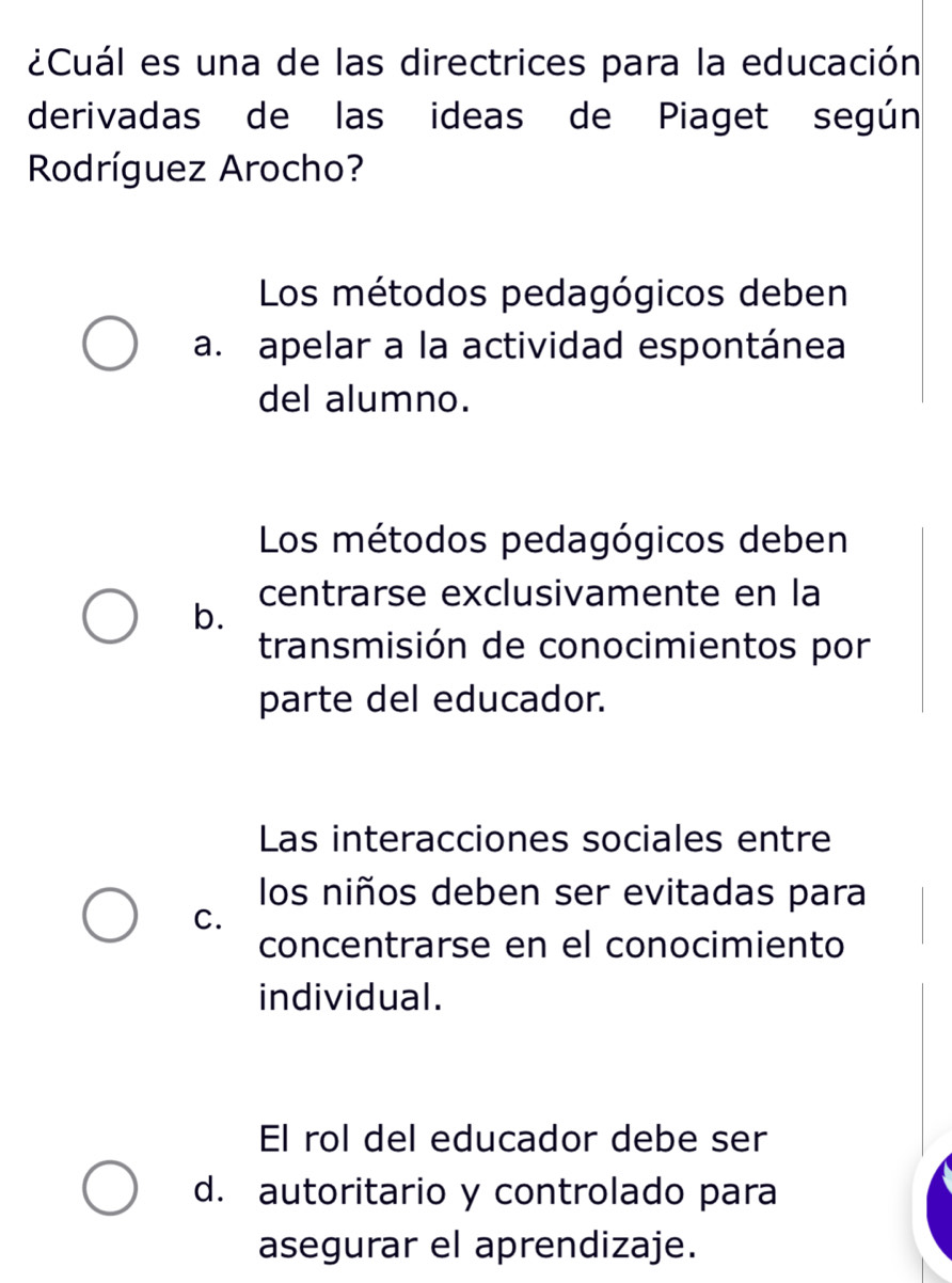 ¿Cuál es una de las directrices para la educación
derivadas de las ideas de Piaget según
Rodríguez Arocho?
Los métodos pedagógicos deben
a. apelar a la actividad espontánea
del alumno.
Los métodos pedagógicos deben
centrarse exclusivamente en la
b.
transmisión de conocimientos por
parte del educador.
Las interacciones sociales entre
los niños deben ser evitadas para
C.
concentrarse en el conocimiento
individual.
El rol del educador debe ser
d. autoritario y controlado para
asegurar el aprendizaje.