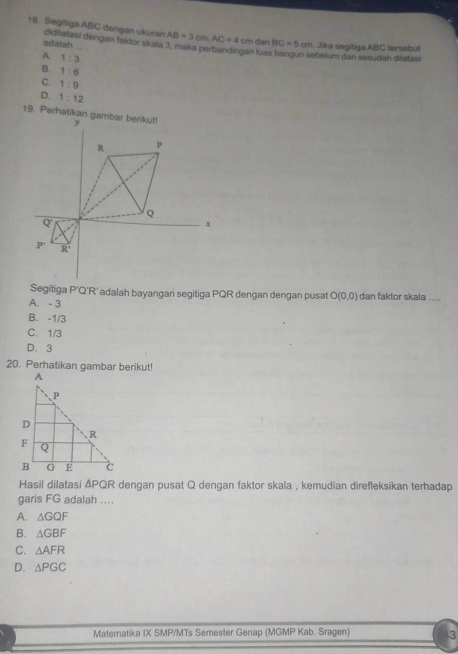 Segiliga ABC dengan ukuran AB=3cm,AC=4cm dan BC=5cm Jika segitiga ABC tersebut
didilatasi dengan faktor skala 3, maka perbandingan lua ebelum dan sesudah dilatasi
adalah ... .
A. 1:3
B. 1:6
C. 1:9
D. 1:12
Segitiga P’Q'R’ adalah bayangan segitiga PQR dengan dengan pusat O(0,0) dan faktor skala ....
A. - 3
B. -1/3
C. 1/3
D. 3
20. Perhatikan gambar berikut!
Hasil dilatasi ΔPQR dengan pusat Q dengan faktor skala , kemudian direfleksikan terhadap
garis FG adalah ...
A. △ GQF
B. △ GBF
C. △ AFR
D. △ PGC
Matematika IX SMP/MTs Semester Genap (MGMP Kab. Sragen)
3