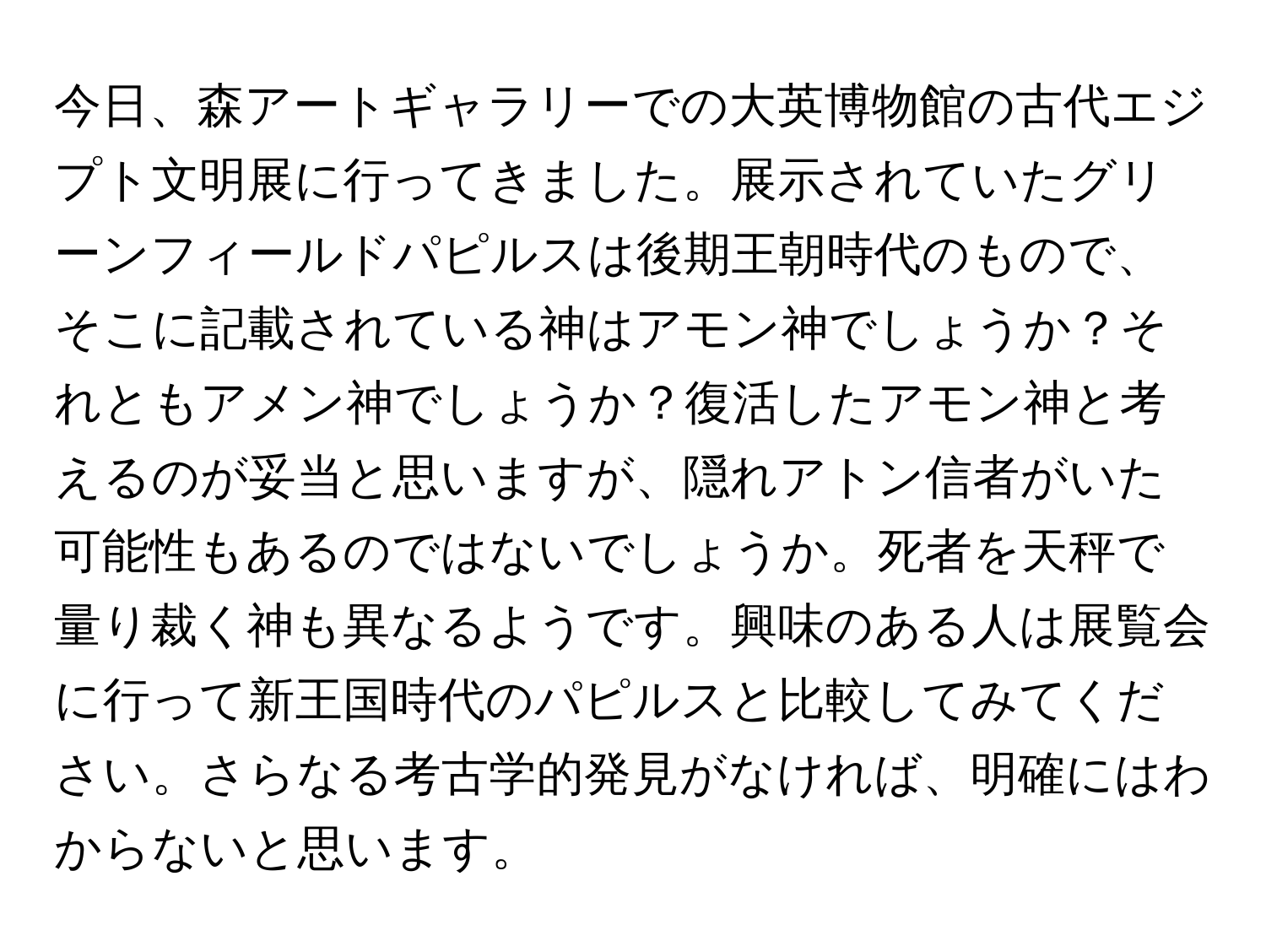 今日、森アートギャラリーでの大英博物館の古代エジプト文明展に行ってきました。展示されていたグリーンフィールドパピルスは後期王朝時代のもので、そこに記載されている神はアモン神でしょうか？それともアメン神でしょうか？復活したアモン神と考えるのが妥当と思いますが、隠れアトン信者がいた可能性もあるのではないでしょうか。死者を天秤で量り裁く神も異なるようです。興味のある人は展覧会に行って新王国時代のパピルスと比較してみてください。さらなる考古学的発見がなければ、明確にはわからないと思います。