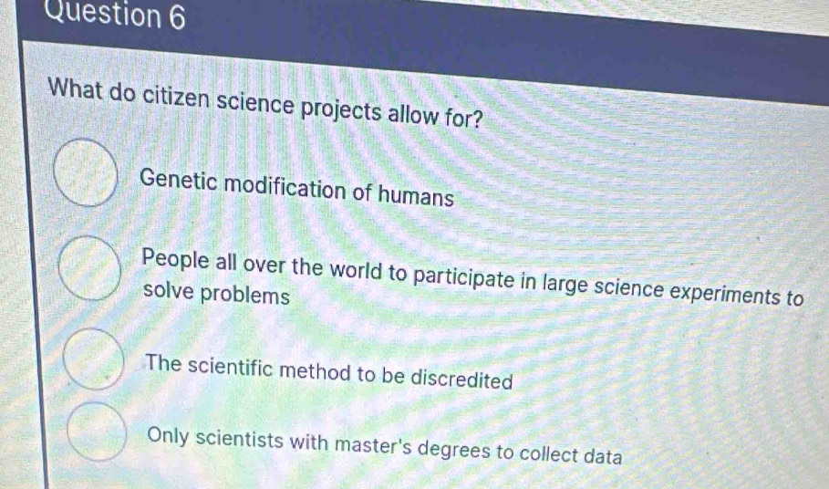 What do citizen science projects allow for?
Genetic modification of humans
People all over the world to participate in large science experiments to
solve problems
The scientific method to be discredited
Only scientists with master's degrees to collect data