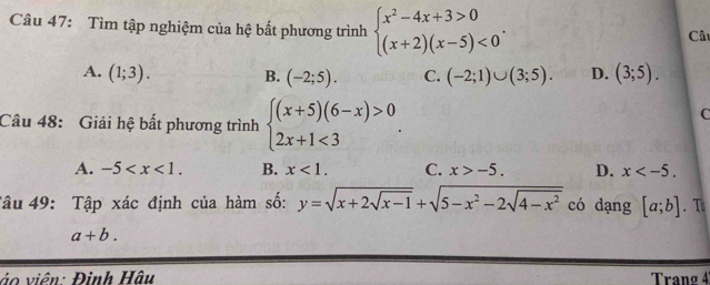 Tìm tập nghiệm của hệ bất phương trình beginarrayl x^2-4x+3>0 (x+2)(x-5)<0endarray.. 
Câ
A. (1;3). B. (-2;5). C. (-2;1)∪ (3;5). D. (3;5). 
Câu 48: Giải hệ bất phương trình beginarrayl (x+5)(6-x)>0 2x+1<3endarray.. 
C
A. -5 . B. x<1</tex>. C. x>-5. D. x . 
Tâu 49: Tập xác định của hàm số: y=sqrt(x+2sqrt x-1)+sqrt(5-x^2-2sqrt 4-x^2) có dạng [a;b]. T
a+b. 
ảo viên: Đình Hậu Tranø 4