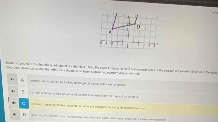 of 2
Jason is trying to prove that this quadrilateral is a rhombus. Using the slope formula, he find $ that opposite sides of the polygon are parallel. Since all of the sides
congruent, Jason concludes that ABCD is a rhombus. Is Jason's reasoning correct? Why or why not?
A correct; Jason can tell by looking at the graph that all sides are congruent.
B correct; A rhombus has two pairs of parallel sides which may or may not be congruent
incorrect; Jason must also prove that all sides are congruent by using the distance formula.
incorrect; A rhombus does not have two pairs of parallel sides. Jason must prove that all sides are congruent.