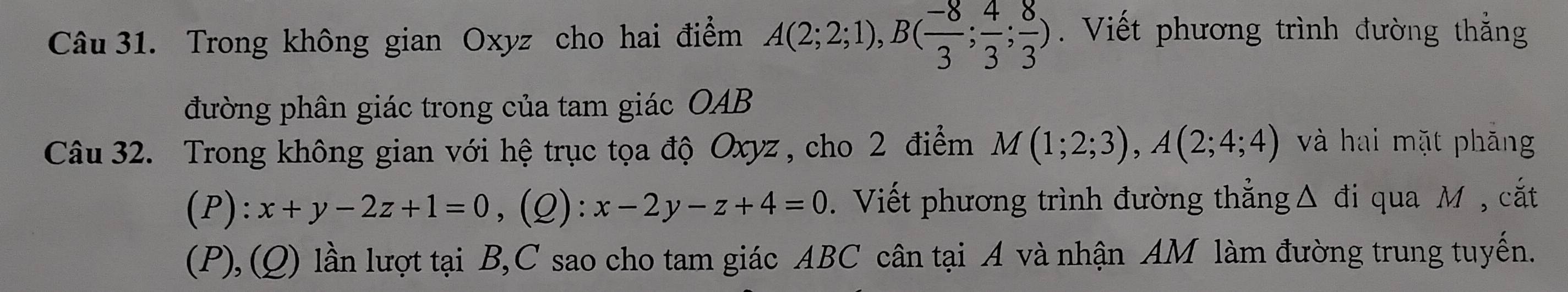 Trong không gian Oxyz cho hai điểm A(2;2;1), B( (-8)/3 ; 4/3 ; 8/3 ). Viết phương trình đường thắng 
đường phân giác trong của tam giác OAB 
Câu 32. Trong không gian với hệ trục tọa độ Oxyz , cho 2 điểm M(1;2;3), A(2;4;4) và hai mặt phăng 
(P): x+y-2z+1=0 ,(Q) x-2y-z+4=0. Viết phương trình đường thẳng 「 △ đi qua M , cắt 
(P), (Q) lần lượt tại B, C sao cho tam giác ABC cân tại A và nhận AM làm đường trung tuyến.