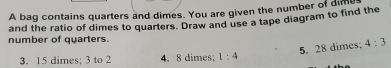 A bag contains quarters and dimes. You are given the number of dime 
and the ratio of dimes to quarters. Draw and use a tape diagram to find the 
number of quarters. 
5. 28 dimes: 4:3
3. 15 dimes; 3 to 2 4. 8 dimes; 1:4