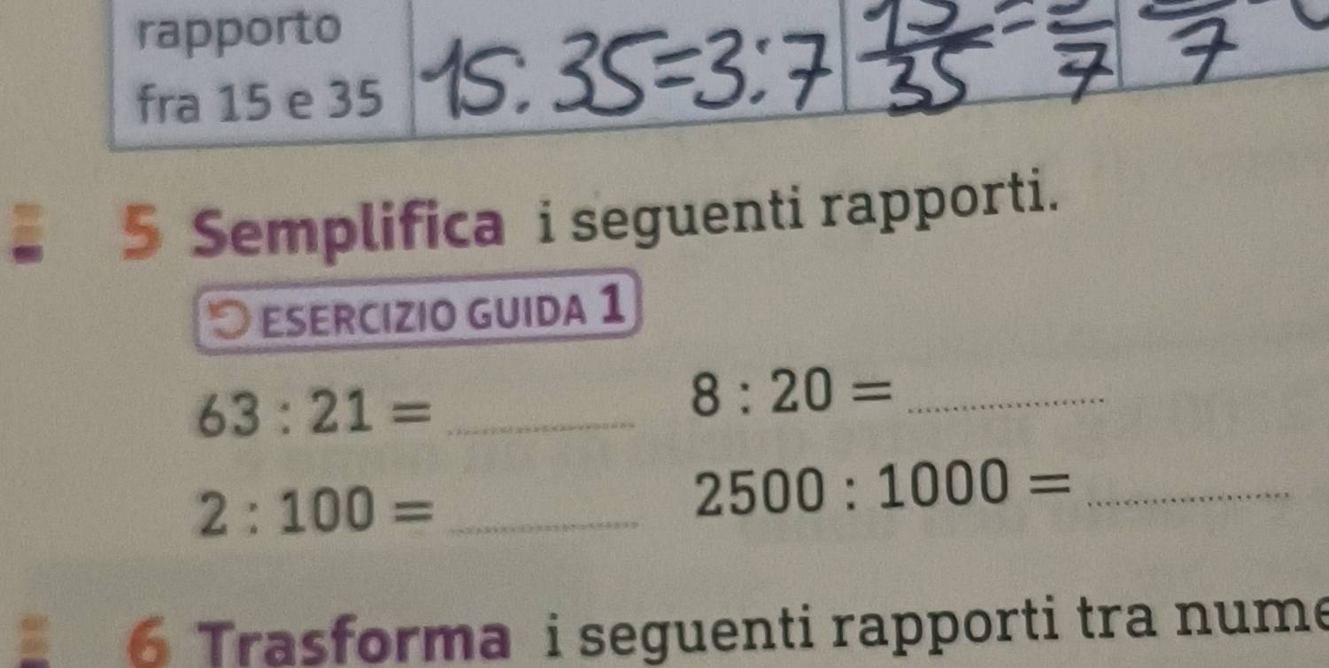 rapporto 
fra 15 e 35
5 Semplifica i seguenti rapporti. 
esercizio guida 1 
_ 63:21=
_ 8:20=
_ 2:100=
_ 2500:1000=
6 Trasforma i seguenti rapporti tra nume