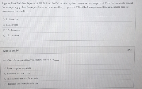 Suppose First Bank has deposits of $10,000 and the Fed sets the required reserve ratio at ten percent. If the Fed decides to expand
the money supply, then the required reserve ratio could be _percent. If First Bank accepts no additional deposits, then its
excess reserves would_
8increase
S.decrease
12...decrease
15.increase
Question 24 1 pts
An effect of an expansionary monetary policy is to_
increase price supports
decrease income taxes
increase the Federal funds rate
decrease the Federal funds rate