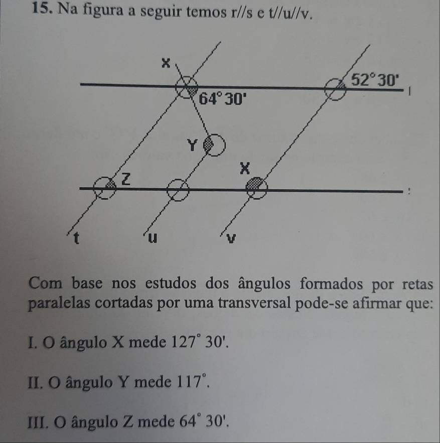 Na figura a seguir temos r//s e t//u//v.
Com base nos estudos dos ângulos formados por retas
paralelas cortadas por uma transversal pode-se afirmar que:
I. O ângulo X mede 127°30'.
II. O ângulo Y mede 117°.
III. O ângulo Z mede 64°30'.