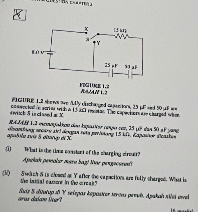 UESTIÓN CHAPTER 2 
FIGURE 1.2 shows two fully discharged capacitors, 25 μF and 50 μF are 
connected in series with a 15 kΩ resistor. The capacitors are charged when 
switch S is closed at X. 
RAJAH 1.2 menunjukkan dua kapasitor tanpa cas, 25 μF dan 50 μF yang 
disambung secara siri dengan satu perintang 15 kΩ. Kapasitor dicaskan 
apabila suis S ditutup di X. 
(i) What is the time constant of the charging circuit? 
Apakah pemalar masa bagi litar pengecasan? 
(ii) Switch S is closed at Y after the capacitors are fully charged. What is 
the initial current in the circuit? 
Suis S ditutup di Y selepas kapasitor tercas penuh. Apakah nilai awal 
arus dalam litar? 
[6 marks]