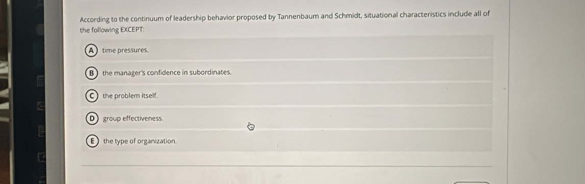 According to the continuum of leadership behavior proposed by Tannenbaum and Schmidt, situational characteristics include all of
the following EXCEPT:
A time pressures.
B the manager's confidence in subordinates.
C the problem itself.
D group effectiveness.
E the type of organization.