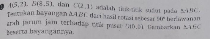 3 A(5,2), B(8,5) , dan C(2,1) adalah titik-titik sudut pada △ ABC. 
Tentukan bayangan △ ABC dari hasil rotasi sebesar 90^o berlawanan 
arah jarum jam terhadap titik pusat O(0,0). Gambarkan △ ABC
beserta bayangannya.