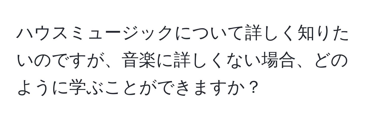 ハウスミュージックについて詳しく知りたいのですが、音楽に詳しくない場合、どのように学ぶことができますか？