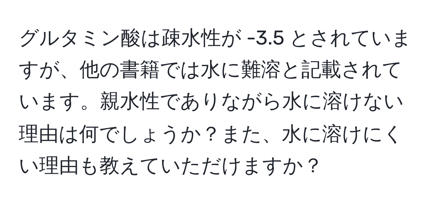 グルタミン酸は疎水性が -3.5 とされていますが、他の書籍では水に難溶と記載されています。親水性でありながら水に溶けない理由は何でしょうか？また、水に溶けにくい理由も教えていただけますか？