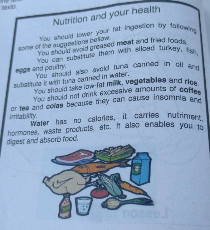 texto. 
Nutrition and your health 
You should lower your fat ingestion by following 
some of the suggestions bellow. 
You should avoid greased meat and fried foods. 
You can substitute them with sliced turkey, fish, 
eggs and poultry. 
You should also avoid tuna canned in oil and 
substitute it with tuna canned in water. 
You should take low-fat milk, vegetables and rice. 
You should not drink excessive amounts of coffee 
or tea and colas because they can cause insomnia and 
irritability. 
Water has no calories, it carries nutriment, 
hormones, waste products, etc. It also enables you to 
digest and absorb food.