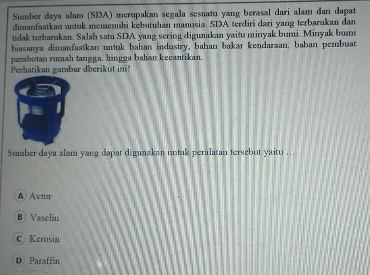 Sumber daya alam (SDA) merupakan segala sesuatu yang berasal dari alam dan dapat
dimanfaatkan untuk memenuhi kebutuhan manusia. SDA terdiri dari yang terbarukan dan
tidak terbarukan. Salah satu SDA yang sering digunakan yaitu minyak bumi. Minyak bumi
biasanya dimanfaatkan untuk bahan industry, bahan bakar kendaraan, bahan pembuat
perabotan rumah tangga, hingga bahan kecantikan.
Perhatikan gambar dberikut ini!
Sumber daya alam yang dapat digunakan untuk peralatan tersebut yaitu ….
A) Avtur
B) Vaselin
C Kerosin
D Paraffin