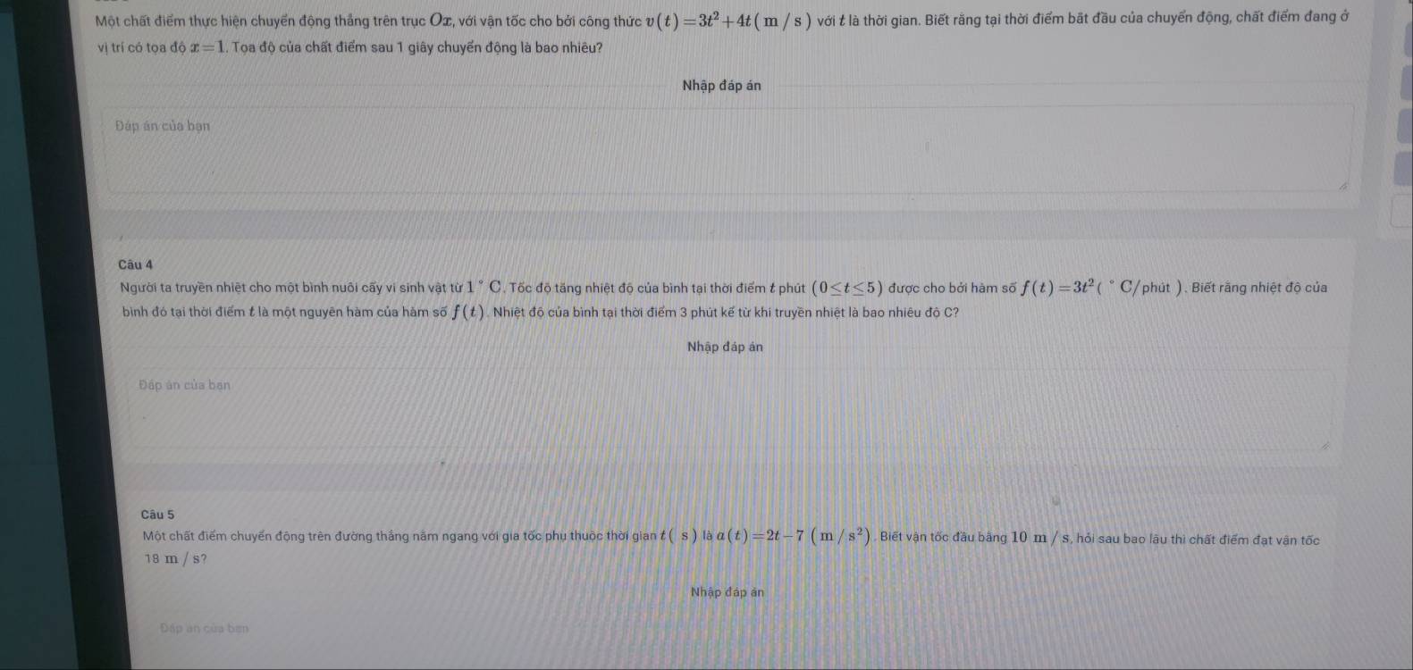 Một chất điểm thực hiện chuyển động thắng trên trục Ox, với vận tốc cho bởi công thức v(t)=3t^2+4t(m/s) Vhat O với t là thời gian. Biết rằng tại thời điểm bắt đầu của chuyển động, chất điểm đang ở 
vị trí có tọa độ x=1 1. Toa độ của chất điểm sau 1 giây chuyển động là bao nhiêu? 
Nhập đáp án 
Đáp án của bạn 
Câu 4 
Người ta truyền nhiệt cho một bình nuôi cấy vi sinh vật từ 1°C Tốc độ tăng nhiệt độ của bình tại thời điểm & phút (0≤ t≤ 5) được cho bởi hàm số f(t)=3t^2(^circ C/ phút ). Biết rằng nhiệt độ của 
bình đó tại thời điểm t là một nguyên hàm của hàm số f(t) Nhiệt độ của bình tại thời điểm 3 phút kế từ khi truyền nhiệt là bao nhiêu độ C? 
Nhập đáp án 
Đấp ản của ban 
Câu 5 
Một chất điểm chuyển động trên đường thắng nằm ngang với gia tốc phụ thuộc thời gian t(s) là a(t)=2t-7(m/s^2). Biết vận tốc đầu bằng 10 m / s, hỏi sau bao làu thì chất điểm đạt vận tốc
18 m / s? 
Nhập đáp ản 
Đấp an của ben
