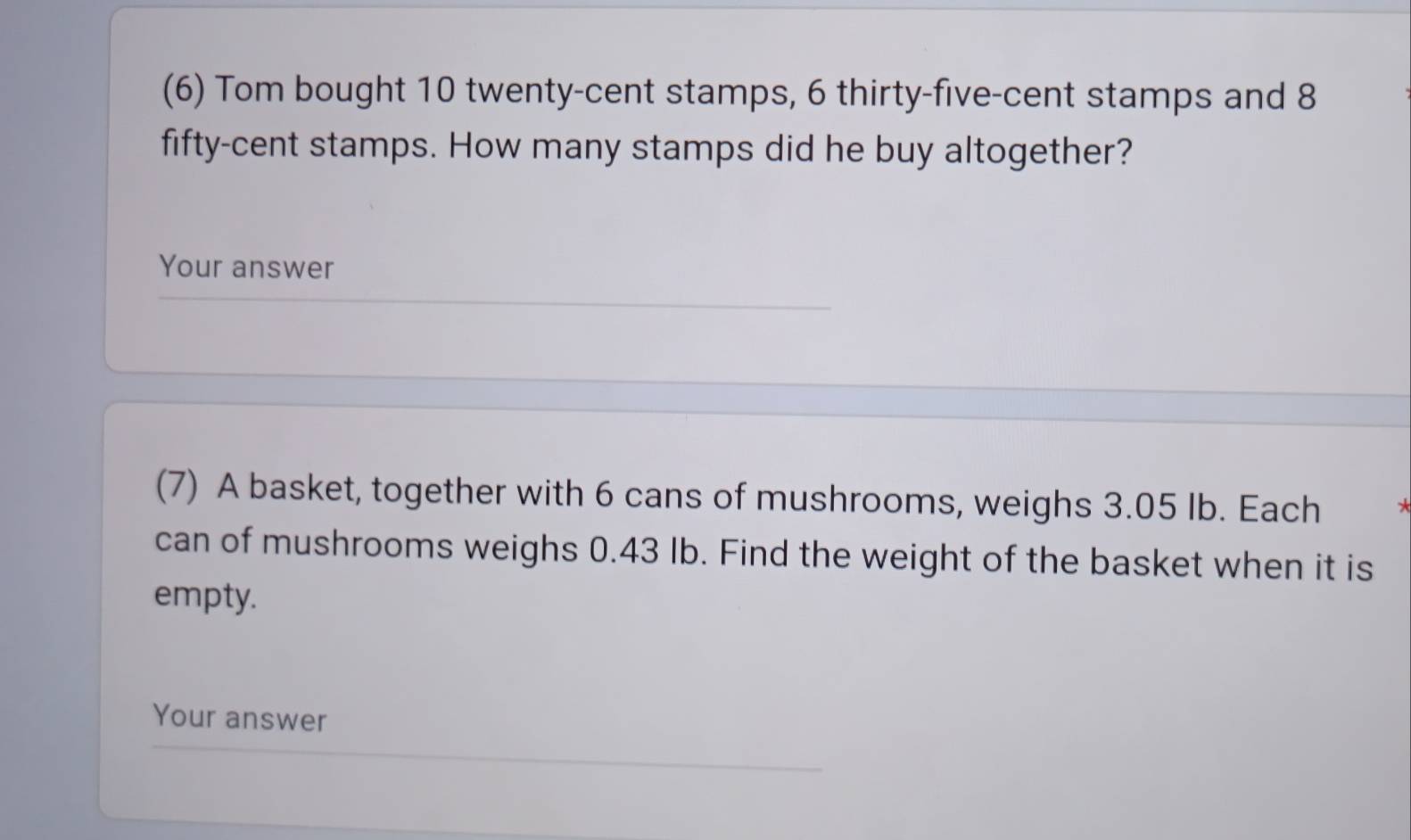 (6) Tom bought 10 twenty-cent stamps, 6 thirty-five-cent stamps and 8
fifty-cent stamps. How many stamps did he buy altogether? 
Your answer 
(7) A basket, together with 6 cans of mushrooms, weighs 3.05 Ib. Each 
can of mushrooms weighs 0.43 Ib. Find the weight of the basket when it is 
empty. 
Your answer