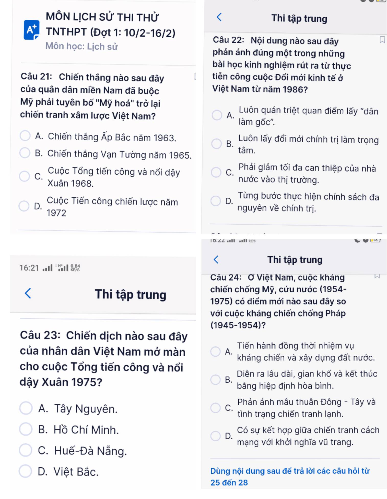 MÔN LỊCH Sử THI THử Thi tập trung
A^+ TNTHPT (Đợt 1: 10/2-16/2)
Câu 22: Nội dung nào sau đây
Môn học: Lịch sử
phản ánh đúng một trong những
bài học kinh nghiệm rút ra từ thực
Câu 21: Chiến thắng nào sau đây tiễn công cuộc Đổi mới kinh tế ở
của quân dân miền Nam đã buộc
Việt Nam từ năm 1986?
Mỹ phải tuyên bố ''Mỹ hoá'' trở lại
chiến tranh xâm lược Việt Nam? A.  Luôn quán triệt quan điểm lấy "dân
làm gốc''.
A. Chiến thắng Ấp Bắc năm 1963. Luôn lấy đổi mới chính trị làm trọng
B.
B. Chiến thắng Vạn Tường năm 1965.
tâm.
C.
Cuộc Tổng tiến công và nổi dậy C.  Phải giảm tối đa can thiệp của nhà
Xuân 1968.
nước vào thị trường.
Cuộc Tiến công chiến lược năm D.  Từng bước thực hiện chính sách đa
D. nguyên về chính trị.
1972
10,∠∠ n πI xs
Thi tập trung
16:21. Reis
Câu 24: Ở Việt Nam, cuộc kháng
Thi tập trung
chiến chống Mỹ, cứu nước (1954-
1975) có điểm mới nào sau đây so
với cuộc kháng chiến chống Pháp
(1945-1954)?
Câu 23: Chiến dịch nào sau đây
Tiến hành đồng thời nhiệm vụ
của nhân dân Việt Nam mở màn A. kháng chiến và xây dựng đất nước.
cho cuộc Tổng tiến công và nổi
Diễn ra lâu dài, gian khổ và kết thúc
dậy Xuân 1975?
B.
bằng hiệp định hòa bình.
Phản ánh mâu thuẫn Đông - Tây và
A. Tây Nguyên.
C.
tình trạng chiến tranh lạnh.
B. Hồ Chí Minh. Có sự kết hợp giữa chiến tranh cách
D.
mạng với khởi nghĩa vũ trang.
C. Huế-Đà Nẵng.
D. Việt Bắc. Dùng nội dung sau để trả lời các câu hỏi từ
25 đến 28