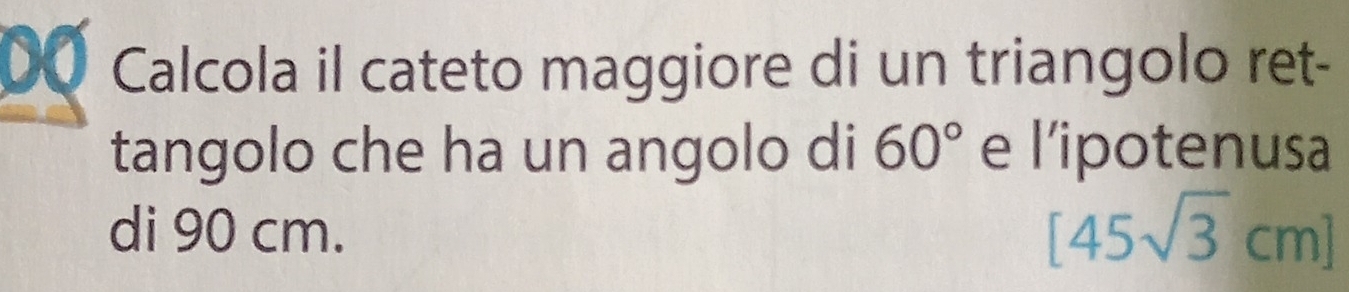 Calcola il cateto maggiore di un triangolo ret- 
tangolo che ha un angolo di 60° e l’ipotenusa 
di 90 cm. [45sqrt(3)cm]