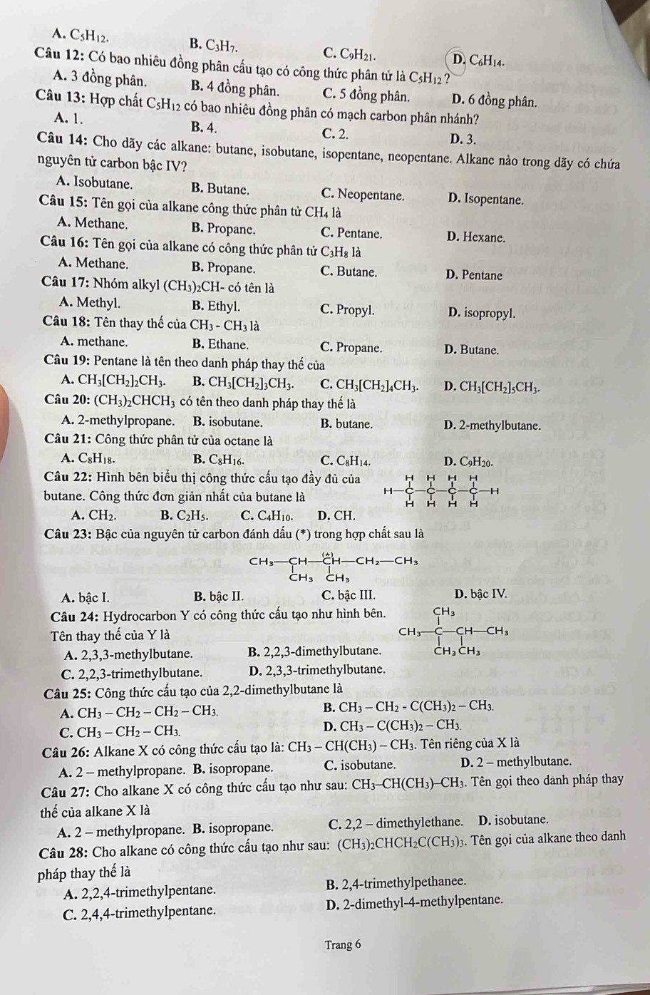 A. C5H12. B. C₃H7. C. C9H21. D. C₆H14.
Câu 12: Có bao nhiêu đồng phân cấu tạo có công thức phân tử là C5H12?
A. 3 đồng phân. B. 4 đồng phân. C. 5 đồng phân. D. 6 đồng phân.
Câu 13: Hợp chất C_5H_12 có bao nhiêu đồng phân có mạch carbon phân nhánh?
A. 1. B. 4. C. 2. D. 3.
Câu 14: Cho dãy các alkane: butane, isobutane, isopentane, neopentane. Alkane nào trong dãy có chứa
nguyên tử carbon bậc IV?
A. Isobutane. B. Butane. C. Neopentane. D. Isopentane.
Câu 15: Tên gọi của alkane công thức phân tử CH4 là
A. Methane. B. Propane. C. Pentane. D. Hexane.
Câu 16: Tên gọi của alkane có công thức phân tử C_3H_8l_2
A. Methane. B. Propane. C. Butane. D. Pentane
* Câu 17: Nhóm alkyl (CH_3) CH- có tên là
A. Methyl. B. Ethyl. C. Propyl. D. isopropyl.
Câu 18: Tên thay thế của CH_3-CH_3 là
A. methane. B. Ethane. C. Propane. D. Butane.
Câu 19: Pentane là tên theo danh pháp thay thế của
A. CH_3[CH_2]_2CH_3. B. CH_3[CH_2]_3CH_3. C. CH_3[CH_2]_4CH_3. D. CH_3[CH_2]_5CH_3.
Câu 20: :(CH_3)_2 CHCH_3 có tên theo danh pháp thay thế là
A. 2-methylpropane. B. isobutane. B. butane. D. 2-methylbutane.
Câu 21: Công thức phân tử của octane là
A. C_8H_18. B. C_8H_16. C. C_8 I14 D. C₉H20.
Câu 22: Hình bên biểu thị công thức cấu tạo đầy đủ của H H H H
butane. Công thức đơn giản nhất của butane là
H H H H
A. CH_2. B. C_2H_5. C. C4H10. D. CH.
Câu 23: Bậc của nguyên tử carbon đánh dấu (*) trong hợp chất sau là
-CH_2-CH_3
A. bậc I. B. bậc II. C. bậc III. D. bậc IV.
Câu 24: Hydrocarbon Y có công thức cấu tạo như hình bên. CH-CH
Tên thay thế của Y là
H_3to
A. 2,3,3-methylbutane. B. 2,2,3-đimethylbutane.
C. 2,2,3-trimethylbutane. D. 2,3,3-trimethylbutane.
Câu 25: Công thức cấu tạo của 2,2-dimethylbutane là
B.
A. CH_3-CH_2-CH_2-CH_3. CH_3-CH_2-C(CH_3)_2-CH_3.
D.
C. CH_3-CH_2-CH_3. CH_3-C(CH_3)_2-CH_3.
Câu 26: Alkane X có công thức cấu tạo là: CH_3-CH(CH_3)-CH_3. Tên riêng của X là
A. 2 - methylpropane. B. isopropane. C. isobutane. D. 2 - methylbutane.
Câu 27: Cho alkane X có công thức cấu tạo như sau: CH_3-CH(CH_3)-CH_3 :. Tên gọi theo danh pháp thay
thế của alkane X là
A. 2 - methylpropane. B. isopropane. C. 2,2 - dimethylethane. D. isobutane.
Câu 28: Cho alkane có công thức cấu tạo như sau: CH_3 _2CHCH_2C(CH_3) 3. Tên gọi của alkane theo danh
pháp thay thế là
A. 2,2,4-trimethylpentane. B. 2,4-trimethylpethanee.
C. 2,4,4-trimethylpentane. D. 2-dimethyl-4-methylpentane.
Trang 6