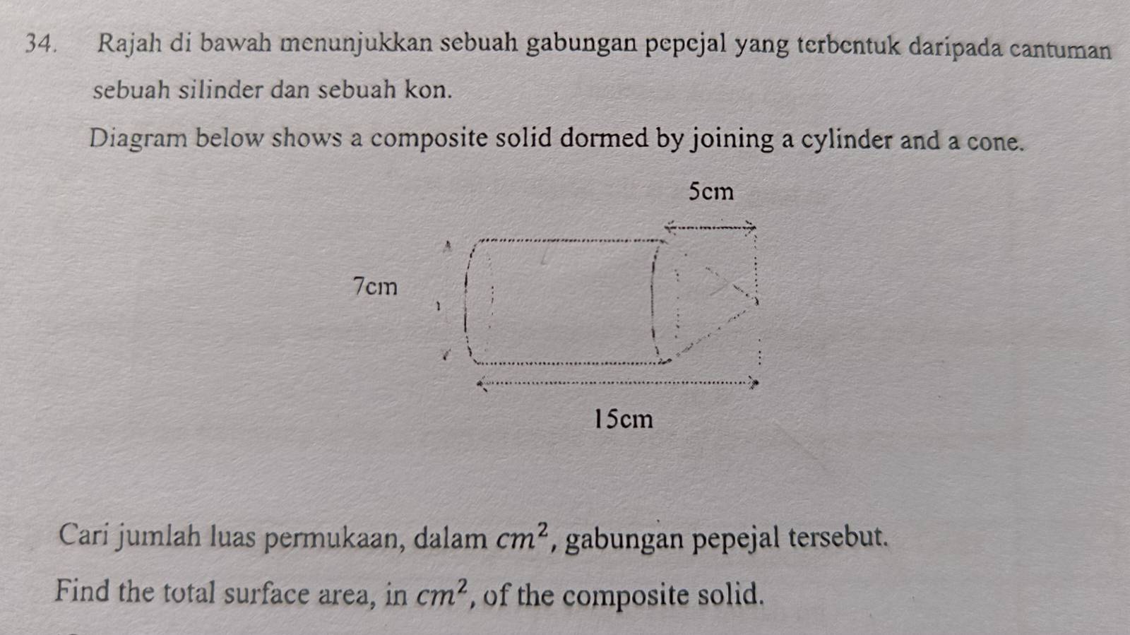 Rajah di bawah menunjukkan sebuah gabungan pepejal yang terbentuk daripada cantuman 
sebuah silinder dan sebuah kon. 
Diagram below shows a composite solid dormed by joining a cylinder and a cone.
5cm
A
7cm
1
15cm
Cari jumlah luas permukaan, dalam cm^2 , gabungan pepejal tersebut. 
Find the total surface area, in cm^2 , of the composite solid.