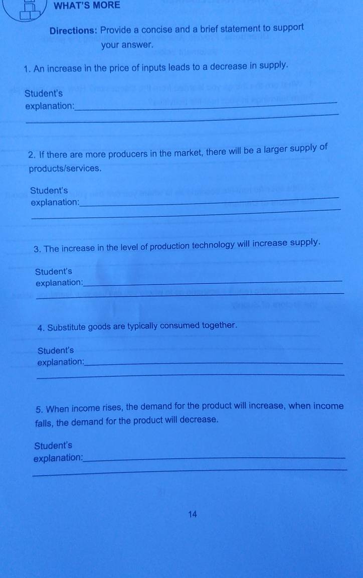 WHAT'S MORE 
Directions: Provide a concise and a brief statement to support 
your answer. 
1. An increase in the price of inputs leads to a decrease in supply. 
_ 
Student's 
_ 
explanation: 
2. If there are more producers in the market, there will be a larger supply of 
products/services. 
Student's 
_ 
explanation: 
_ 
3. The increase in the level of production technology will increase supply. 
_ 
Student's 
_ 
explanation: 
4. Substitute goods are typically consumed together. 
Student's 
explanation:_ 
_ 
5. When income rises, the demand for the product will increase, when income 
falls, the demand for the product will decrease. 
Student's 
_ 
explanation:_ 
14