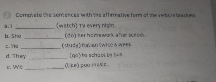 Complete the sentences with the affirmative form of the verbs in brackets 
a.1 _(watch) TV every night. 
b. She _(do) her homework after school. 
c. He _(study) Italian twice a week. 
d. They _(go) to school by bus. 
e. We _(like) pop music.