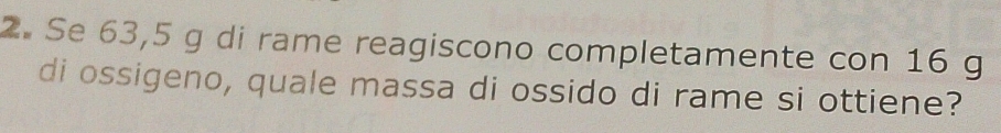 Se 63,5 g di rame reagiscono completamente con 16 g
di ossigeno, quale massa di ossido di rame si ottiene?