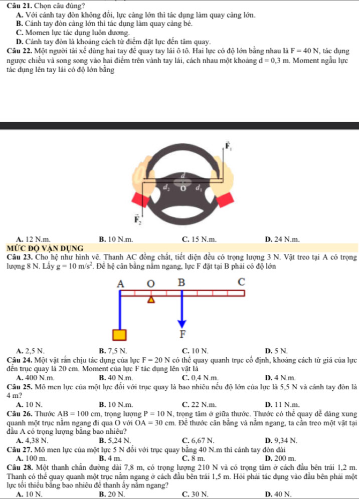 Chọn câu đúng?
A. Với cánh tay đòn không đổi, lực cảng lớn thì tác dụng làm quay càng lớn.
B. Cánh tay đòn càng lớn thì tác dụng làm quay cảng bé.
C. Momen lực tác dụng luôn dương.
D. Cánh tay đòn là khoảng cách từ điểm đặt lực đến tâm quay.
Câu 22. Một người tài xế dùng hai tay để quay tay lái ô tô. Hai lực có độ lớn bằng nhau là F=40N , tác dụng
ngược chiều và song song vào hai điểm trên vành tay lái, cách nhau một khoảng d=0,3m. Moment ngẫu lực
tác dụng lên tay lái có độ lớn bằng
A. 12 N.m. B. 10 N.m. C. 15 N.m. D. 24 N.m.
MỨc độ vận dụng
Câu 23. Cho hệ như hình vẽ. Thanh AC đồng chất, tiết diện đều có trọng lượng 3 N. Vật treo tại A có trọng
lượng 8 N. Lẩy g=10m/s^2. Để hệ cân bằng nằm ngang, lực F đặt tại B phải có độ lớn
A. 2,5 N. B. 7,5 N. C. 10 N. D. 5 N.
Câu 24. Một vật rắn chịu tác dụng của lực F=20N có thể quay quanh trục cố định, khoảng cách từ giá của lực
đến trục quay là 20 cm. Moment của lực F tác dụng lên vật là
A. 400 N.m. B. 40 N.m. C. 0,4 N.m. D. 4 N.m.
Câu 25. Mô men lực của một lực đổi với trục quay là bao nhiêu nểu độ lớn của lực là 5,5 N và cánh tay đòn là
4 m?
A. 10 N. B. 10 N.m. C. 22 N.m. D. 11 N.m.
Câu 26. Thước AB=100cm , trọng lượng P=10N T, trọng tâm ở giữa thước. Thước có thể quay dễ dàng xung
quanh một trục nằm ngang đi qua O với OA=30cm h. Để thước cân bằng và nằm ngang, ta cần treo một vật tại
đầu A có trọng lượng bằng bao nhiêu?
A. 4,38 N. B. 5,24 N. C. 6,67 N. D. 9,34 N.
Câu 27, Mô men lực của một lực 5 N đổi với trục quay bằng 40 N.m thì cánh tay đòn dài
A. 100 m. B. 4 m. C. 8 m. D. 200 m.
Câu 28. Một thanh chắn đường dài 7,8 m, có trọng lượng 210 N và có trọng tâm ở cách đầu bên trái 1,2 m.
Thanh có thể quay quanh một trục nằm ngang ở cách đầu bên trái 1,5 m. Hỏi phải tác dụng vào đầu bên phải một
lực tổi thiêu bằng bao nhiêu để thanh ấy nằm ngang?
A. 10 N. B. 20 N. C. 30 N. D. 40 N.