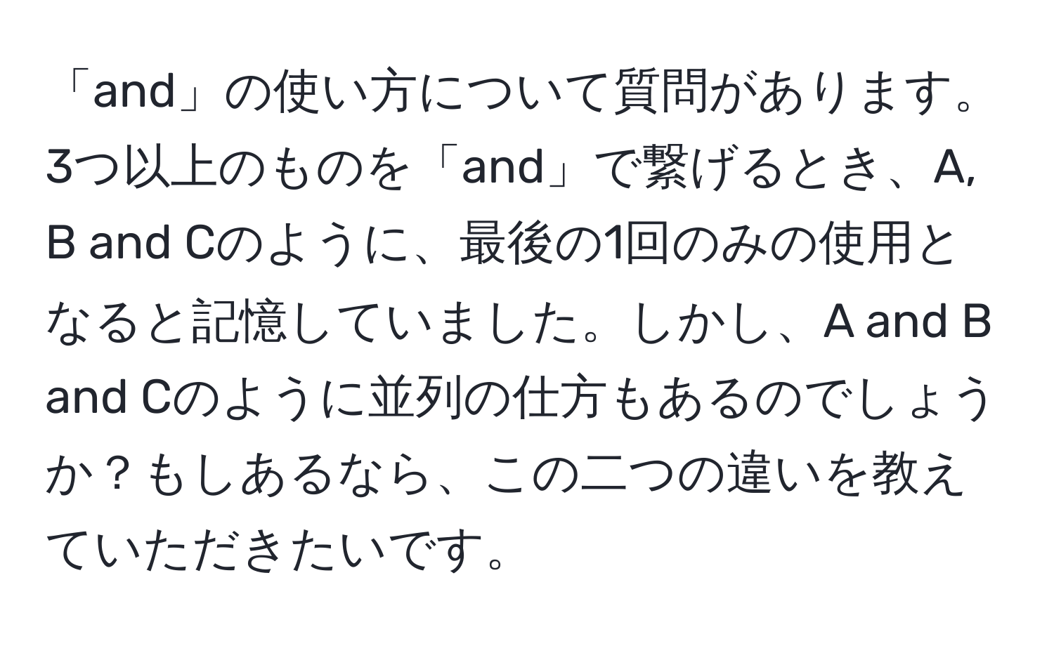 「and」の使い方について質問があります。3つ以上のものを「and」で繋げるとき、A, B and Cのように、最後の1回のみの使用となると記憶していました。しかし、A and B and Cのように並列の仕方もあるのでしょうか？もしあるなら、この二つの違いを教えていただきたいです。