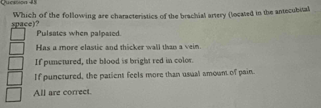 Which of the following are characteristics of the brachial artery (located in the antecubital
space)?
Pulsates when palpated.
Has a more elastic and thicker wall than a vein.
If punctured, the blood is bright red in color.
If punctured, the patient feels more than usual amount of pain.
All are correct.