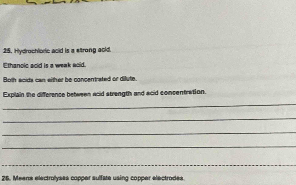 Hydrochloric acid is a strong acid. 
Ethanoic acid is a weak acid. 
Both acids can either be concentrated or dilute. 
Explain the difference between acid strength and acid concentration. 
_ 
_ 
_ 
_ 
_ 
26. Meena electrolyses copper sulfate using copper electrodes.