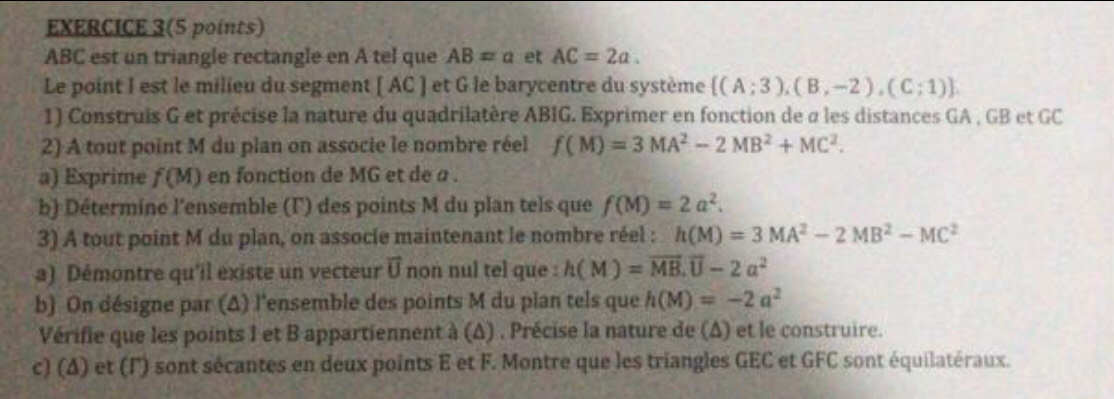 EXERCICE 3(5 points)
ABC est un triangle rectangle en A tel que AB=a et AC=2a. 
Le point I est le milieu du segment [ AC ] et G le barycentre du système  (A;3),(B,-2),(C;1). 
1) Construis G et précise la nature du quadrilatère ABIG. Exprimer en fonction de σ les distances GA , GB et GC
2) A tout point M du plan on associe le nombre réel f(M)=3MA^2-2MB^2+MC^2. 
a) Exprime f(M) en fonction de MG et de a. 
b) Déterminé l'ensemble (Γ) des points M du plan tels que f(M)=2a^2. 
3) A tout point M du plan, on associe maintenant le nombre réel : h(M)=3MA^2-2MB^2-MC^2
a) Démontre qu'il existe un vecteur vector U non nul tel que : h(M)=vector MB.vector U-2a^2
b) On désigne par (Δ) l'ensemble des points M du plan tels que h(M)=-2a^2
Vérifie que les points 1 et B appartiennent à (Δ) . Précise la nature de (Δ) et le construire. 
c) (Δ) et (l') sont sécantes en deux points E et F. Montre que les triangles GEC et GFC sont équilatéraux.