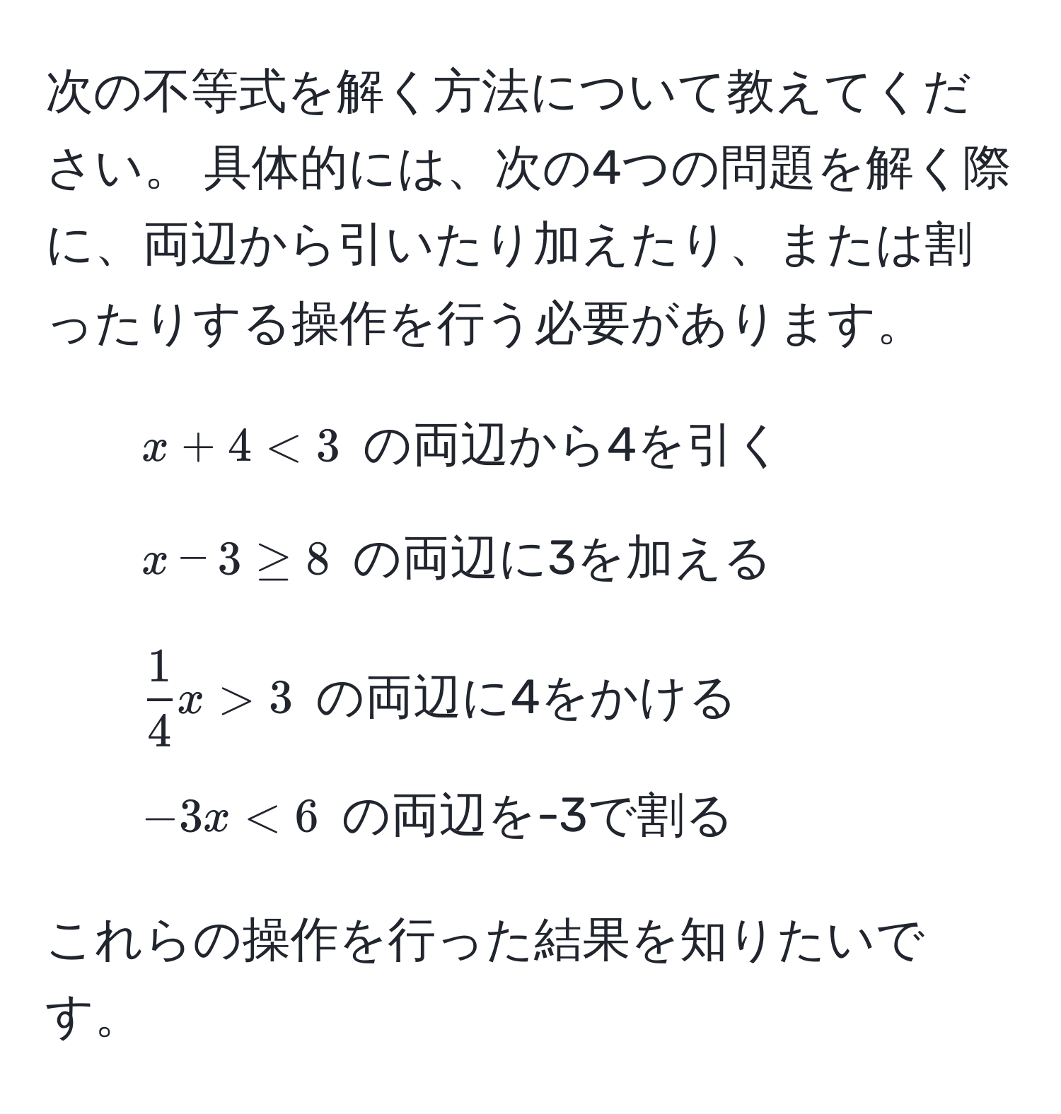 次の不等式を解く方法について教えてください。 具体的には、次の4つの問題を解く際に、両辺から引いたり加えたり、または割ったりする操作を行う必要があります。  
1. $x + 4 < 3$ の両辺から4を引く  
2. $x - 3 ≥ 8$ の両辺に3を加える  
3. $ 1/4 x > 3$ の両辺に4をかける  
4. $-3x < 6$ の両辺を-3で割る  

これらの操作を行った結果を知りたいです。