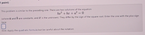 This problem is similar to the preceding one. There are two solutions of the equation
bx^2+bx+a^2=0
(where α and 5are constants, and I is the unknown). They differ by the sign of the square root. Enter the one with the plus sign 
here 
Hint: Apply the quadratic formula but be carefull about the notation